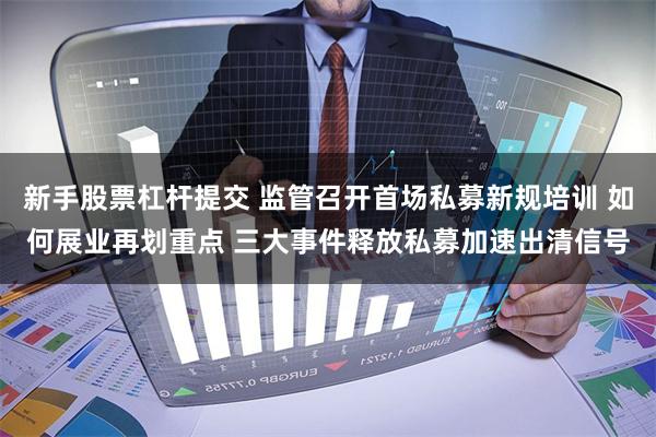 新手股票杠杆提交 监管召开首场私募新规培训 如何展业再划重点 三大事件释放私募加速出清信号
