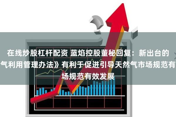 在线炒股杠杆配资 蓝焰控股董秘回复：新出台的《天然气利用管理办法》有利于促进引导天然气市场规范有效发展
