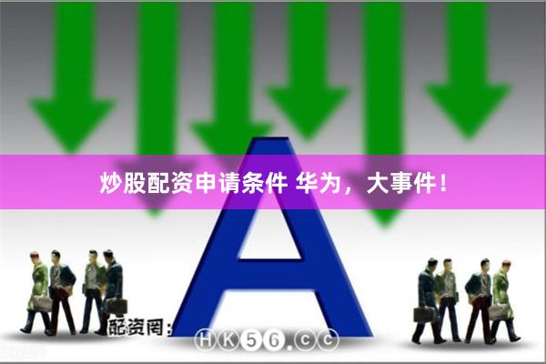 炒股配资申请条件 华为，大事件！