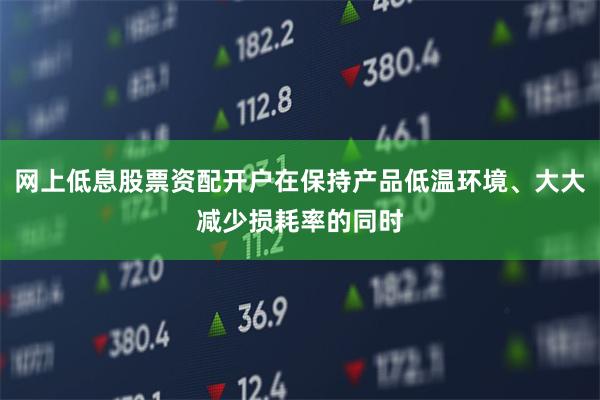 网上低息股票资配开户在保持产品低温环境、大大减少损耗率的同时